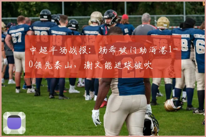 中超半场战报：杨希破门助海港1-0领先泰山，谢文能进球被吹
