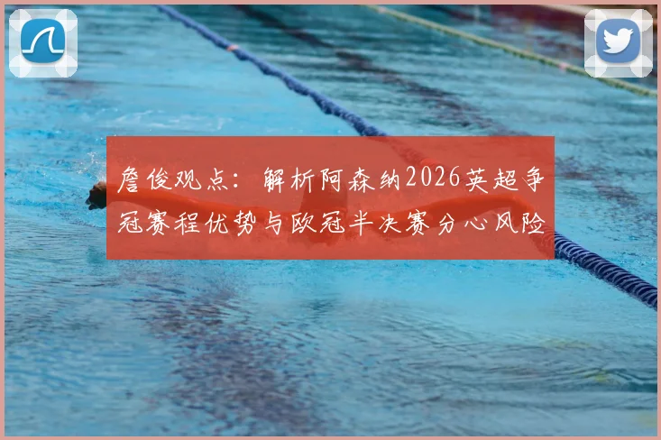 詹俊观点:解析阿森纳2026英超争冠赛程优势与欧冠半决赛分心风险,双线作战利弊全剖析