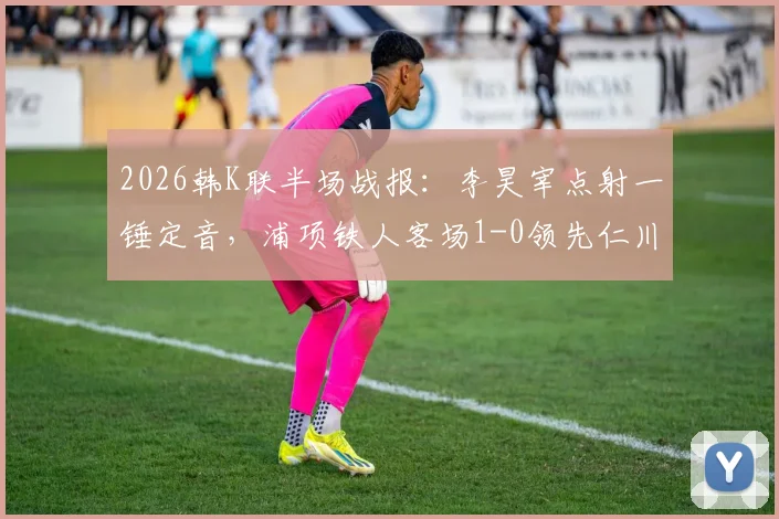 2026韩K联半场战报：李昊宰点射一锤定音，浦项铁人客场1-0领先仁川联，附关键进球分析