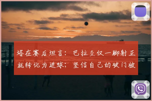 塔在赛后坦言:巴拉圭仅一脚射正就转化为进球;坚信自己的破门被吹犯规是误判,2026年世预赛争议瞬间解析