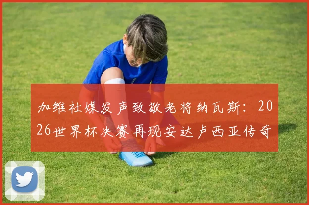 加维社媒发声致敬老将纳瓦斯:2026世界杯决赛再现安达卢西亚传奇,两人传承故事全回顾