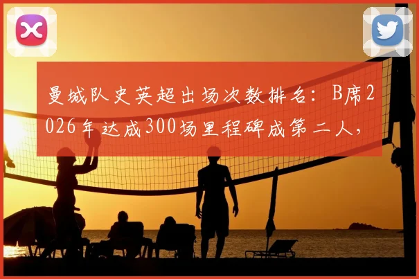 曼城队史英超出场次数排名：B席2026年达成300场里程碑成第二人，数据贡献全解析