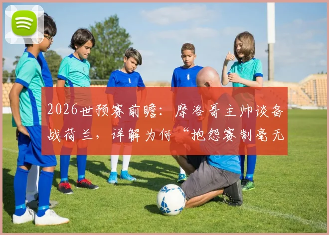 2026世预赛前瞻：摩洛哥主帅谈备战荷兰，详解为何“抱怨赛制毫无意义”