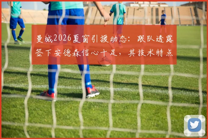 曼城2026夏窗引援动态：跟队透露签下安德森信心十足，其技术特点解析及与托纳利传闻无关的深度分析