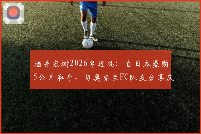 酒井宏树2026年近况：自日本豪购5公斤和牛，与奥克兰FC队友分享庆生，展现旅外球员真实生活
