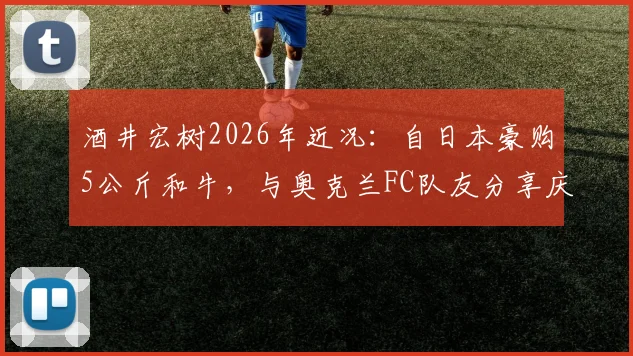 酒井宏树2026年近况:自日本豪购5公斤和牛,与奥克兰FC队友分享庆生,展现旅外球员真实生活