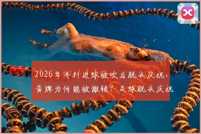 2026年济科进球被吹后脱衣庆祝，黄牌为何能被撤销？足球脱衣庆祝规则与最新判例解读