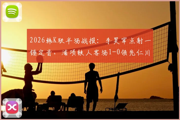 2026韩K联半场战报：李昊宰点射一锤定音，浦项铁人客场1-0领先仁川联，附关键进球分析