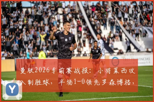 曼联2026季前赛战报:小将莱西攻入制胜球,半场1-0领先罗森博格,附莱西背景介绍与比赛集锦