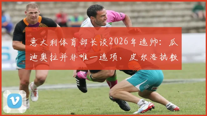 意大利体育部长谈2026年选帅：瓜迪奥拉并非唯一选项，皮尔洛执教需更多时间证明
