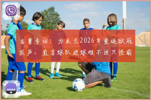 吉鲁专访：为米兰2026年重返欧冠发声，直言球队进球难不该只怪前锋
