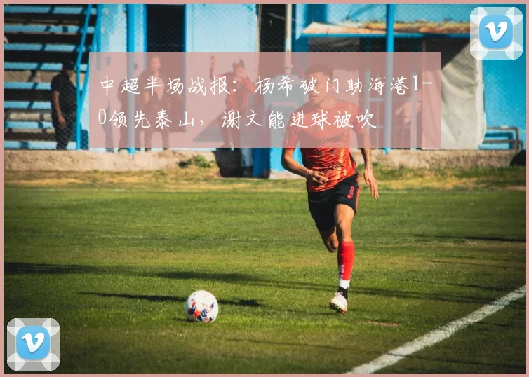 中超半场战报：杨希破门助海港1-0领先泰山，谢文能进球被吹