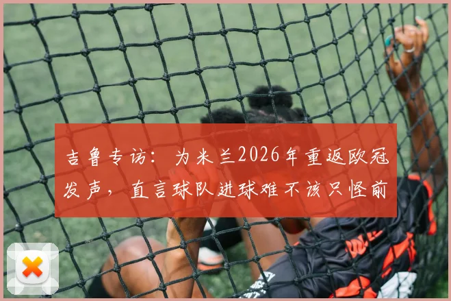 吉鲁专访:为米兰2026年重返欧冠发声,直言球队进球难不该只怪前锋