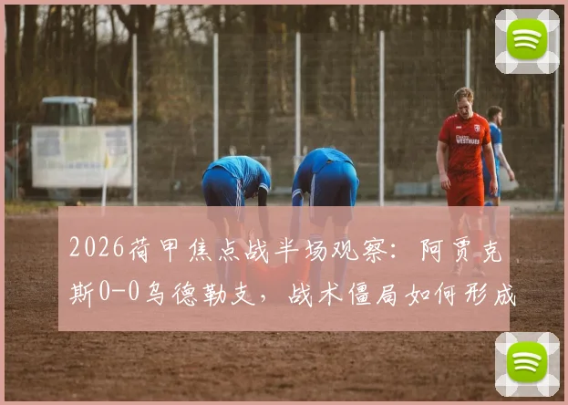 2026荷甲焦点战半场观察:阿贾克斯0-0乌德勒支,战术僵局如何形成?附关键数据与球员表现点评