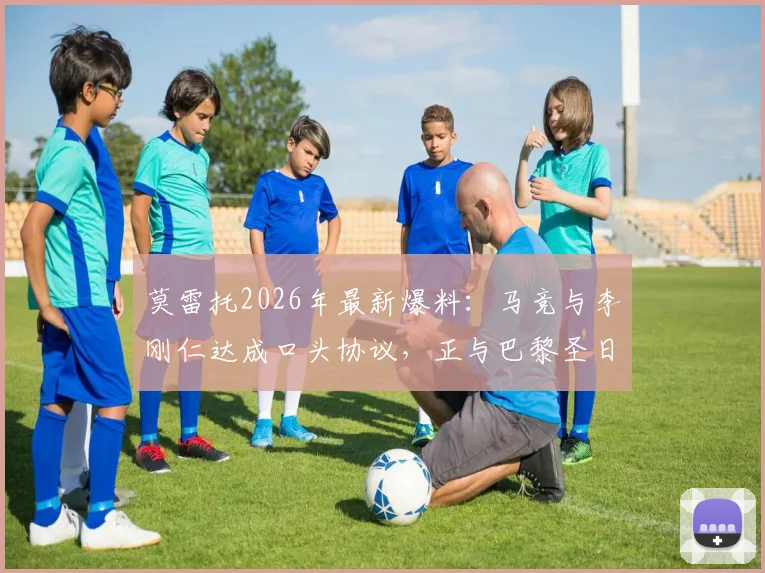 莫雷托2026年最新爆料:马竞与李刚仁达成口头协议,正与巴黎圣日耳曼谈判转会费细节