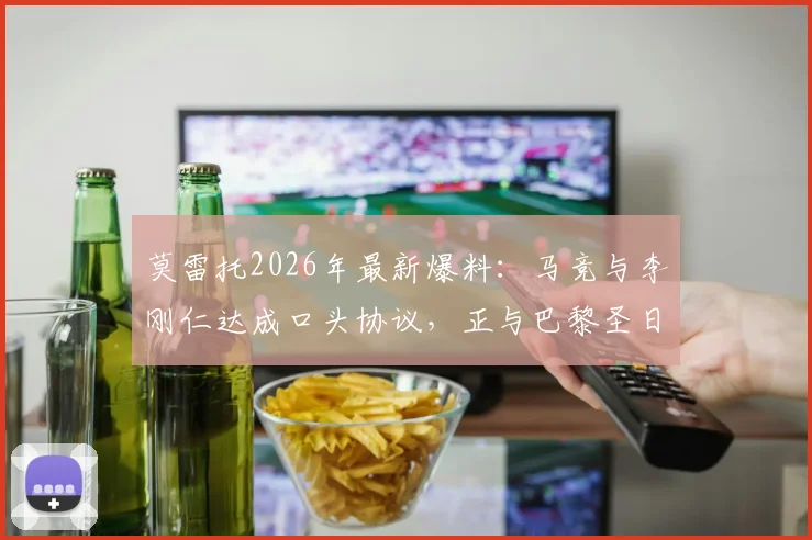 莫雷托2026年最新爆料：马竞与李刚仁达成口头协议，正与巴黎圣日耳曼谈判转会费细节