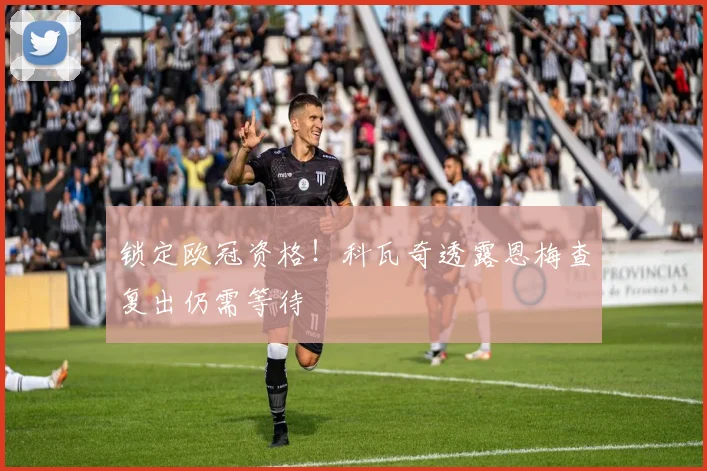 锁定欧冠资格！科瓦奇透露恩梅查复出仍需等待
