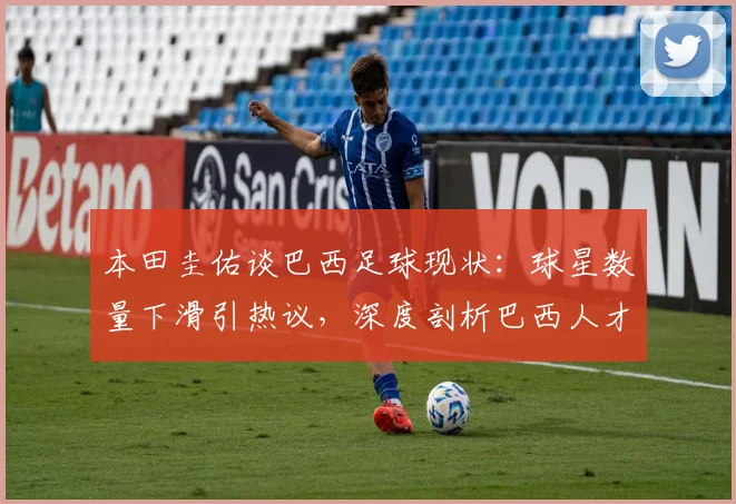 本田圭佑谈巴西足球现状:球星数量下滑引热议,深度剖析巴西人才断档危机与未来展望