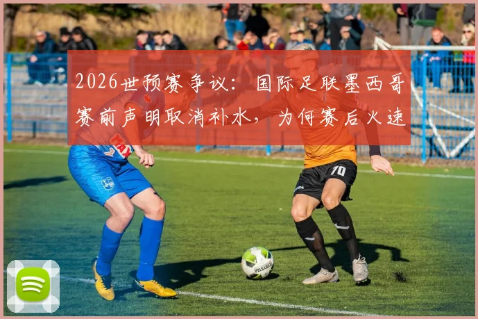 2026世预赛争议:国际足联墨西哥赛前声明取消补水,为何赛后火速删除?规则解析