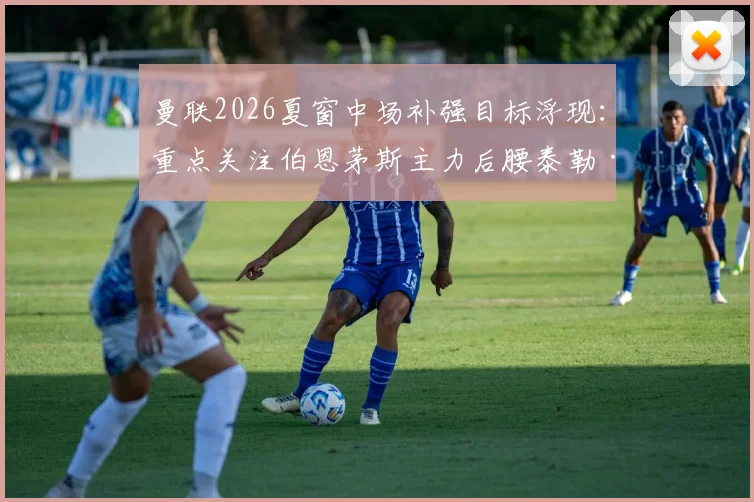 曼联2026夏窗中场补强目标浮现：重点关注伯恩茅斯主力后腰泰勒·亚当斯，他的技术特点能否解决红魔难题？