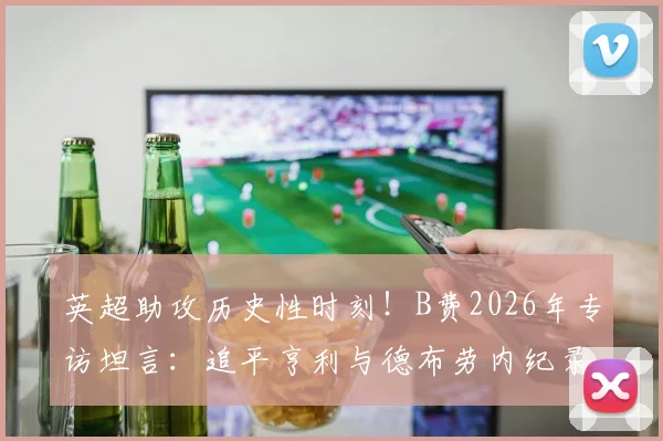 英超助攻历史性时刻！B费2026年专访坦言：追平亨利与德布劳内纪录，内心激动与挑战并存
