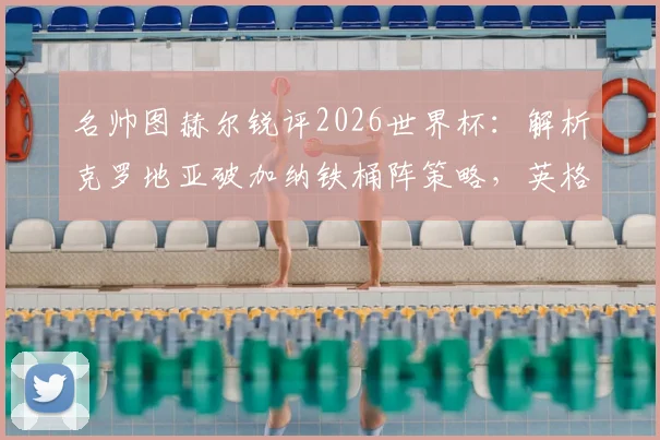 名帅图赫尔锐评2026世界杯:解析克罗地亚破加纳铁桶阵策略,英格兰左路顽疾如何破解