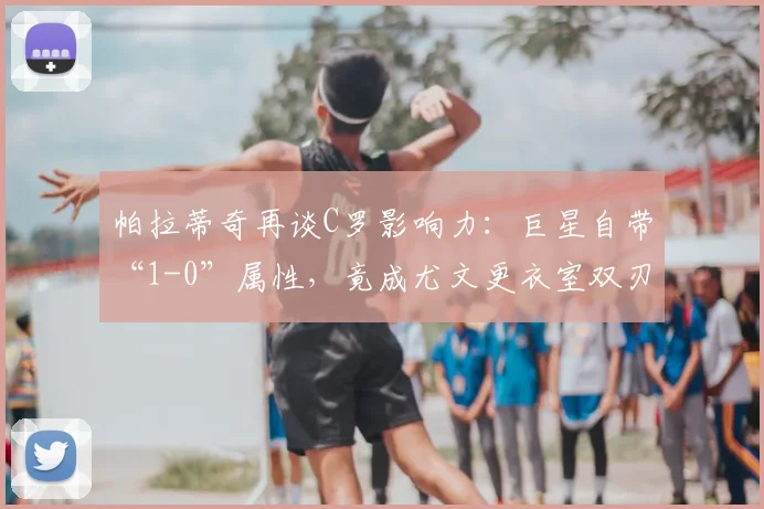 帕拉蒂奇再谈C罗影响力：巨星自带“1-0”属性，竟成尤文更衣室双刃剑？