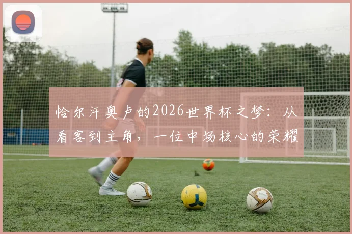 恰尔汗奥卢的2026世界杯之梦：从看客到主角，一位中场核心的荣耀征途