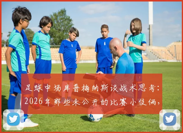 足球中场库普梅纳斯谈战术思考：2026年那些未公开的比赛小伎俩，过早透露反而不明智