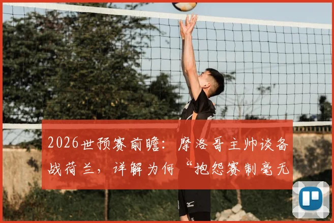 2026世预赛前瞻：摩洛哥主帅谈备战荷兰，详解为何“抱怨赛制毫无意义”