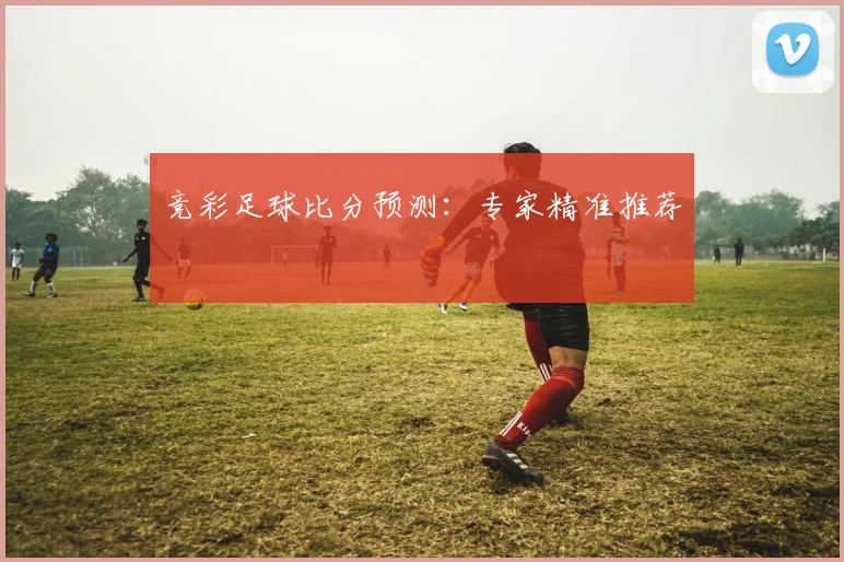 竞彩足球比分预测:专家精准推荐