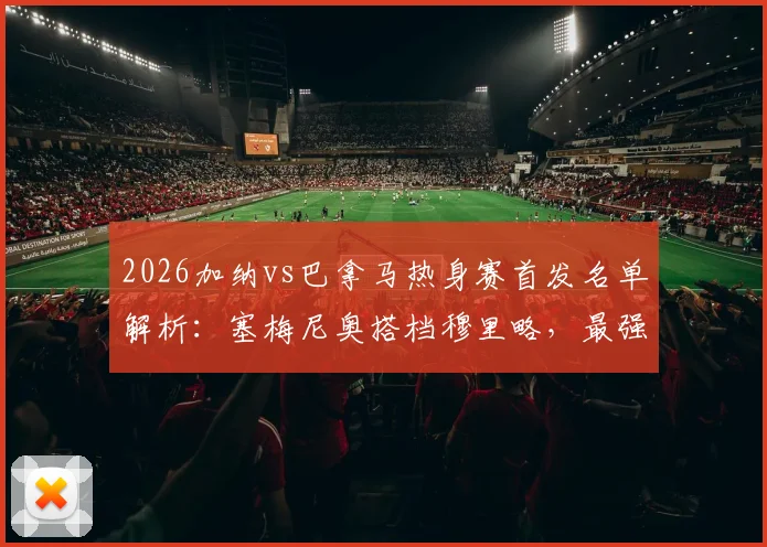 2026加纳vs巴拿马热身赛首发名单解析：塞梅尼奥搭档穆里略，最强阵出战！