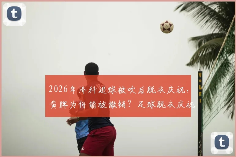2026年济科进球被吹后脱衣庆祝，黄牌为何能被撤销？足球脱衣庆祝规则与最新判例解读