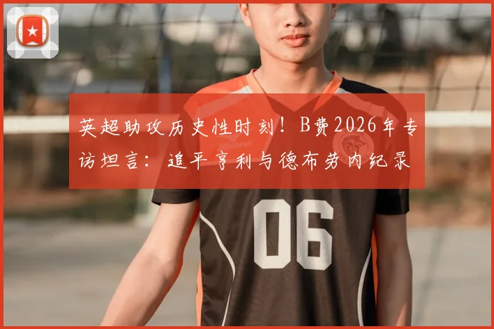 英超助攻历史性时刻！B费2026年专访坦言：追平亨利与德布劳内纪录，内心激动与挑战并存