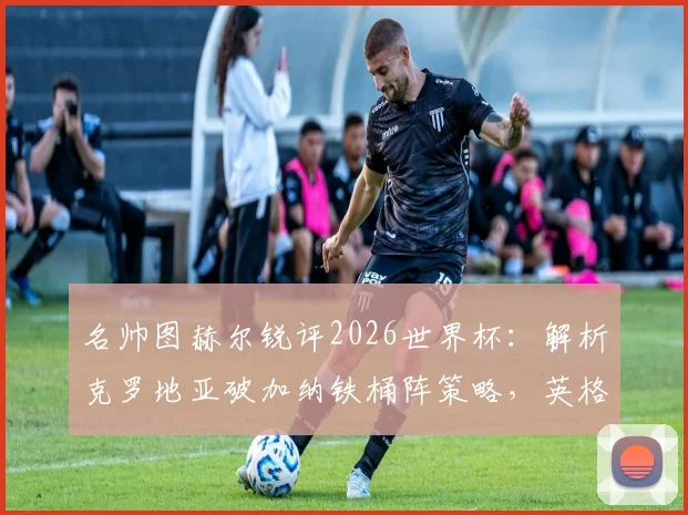 名帅图赫尔锐评2026世界杯：解析克罗地亚破加纳铁桶阵策略，英格兰左路顽疾如何破解
