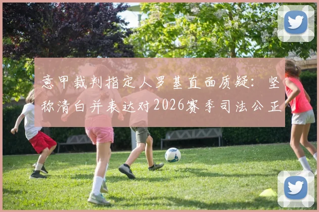 意甲裁判指定人罗基直面质疑:坚称清白并表达对2026赛季司法公正的信心