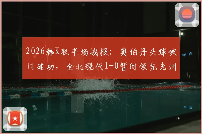 2026韩K联半场战报:奥伯丹头球破门建功,全北现代1-0暂时领先光州FC,附进球精彩瞬间回顾