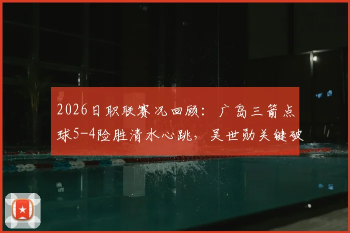 2026日职联赛况回顾：广岛三箭点球5-4险胜清水心跳，吴世勋关键破门，附全场战术解析与积分影响