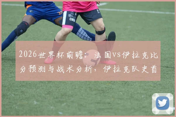 2026世界杯前瞻：法国vs伊拉克比分预测与战术分析，伊拉克队史首分之战，法国争胜提前晋级形势解读