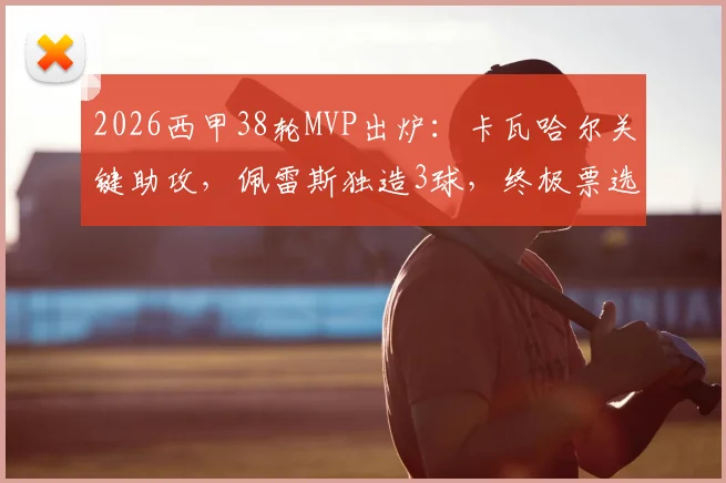 2026西甲38轮MVP出炉：卡瓦哈尔关键助攻，佩雷斯独造3球，终极票选结果深度解析