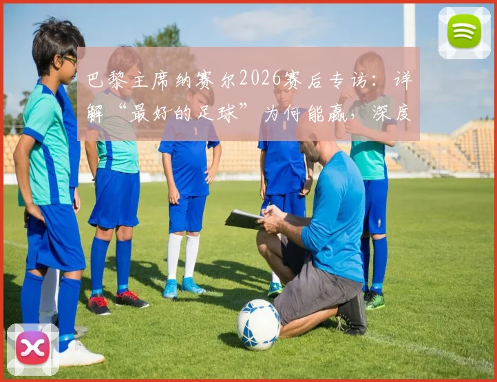 巴黎主席纳赛尔2026赛后专访:详解“最好的足球”为何能赢,深度剖析恩里克战术与球队赛季征程