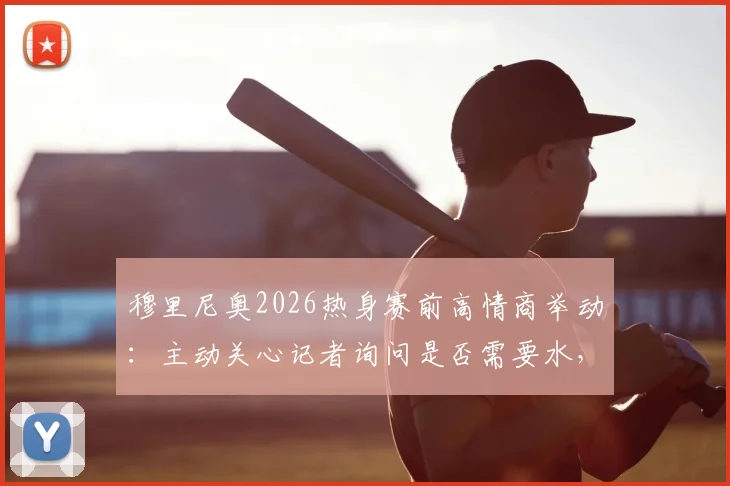 穆里尼奥2026热身赛前高情商举动:主动关心记者询问是否需要水,尽显场边细节魅力