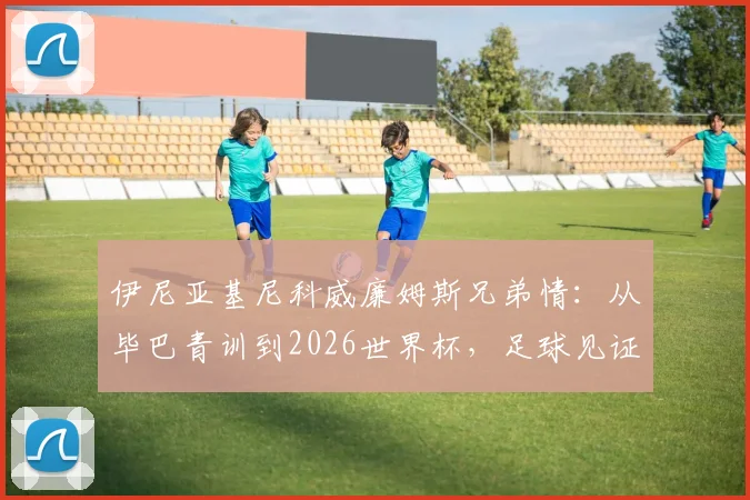 伊尼亚基尼科威廉姆斯兄弟情：从毕巴青训到2026世界杯，足球见证一切皆有可能