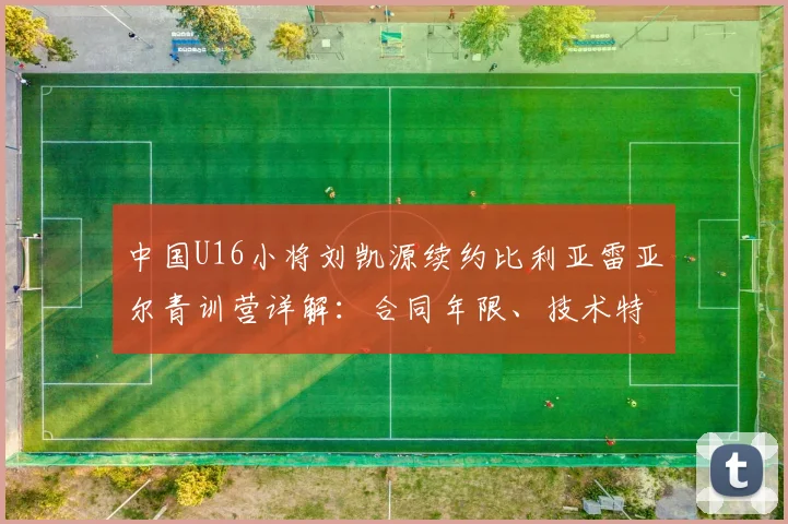 中国U16小将刘凯源续约比利亚雷亚尔青训营详解：合同年限、技术特点及留洋前景全解析