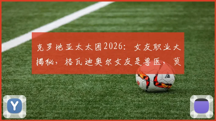克罗地亚太太团2026：女友职业大揭秘，格瓦迪奥尔女友是兽医，莫德里奇老婆是金牌经纪人