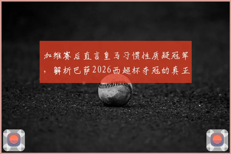加维赛后直言皇马习惯性质疑冠军，解析巴萨2026西超杯夺冠的真正含金量与双雄恩怨
