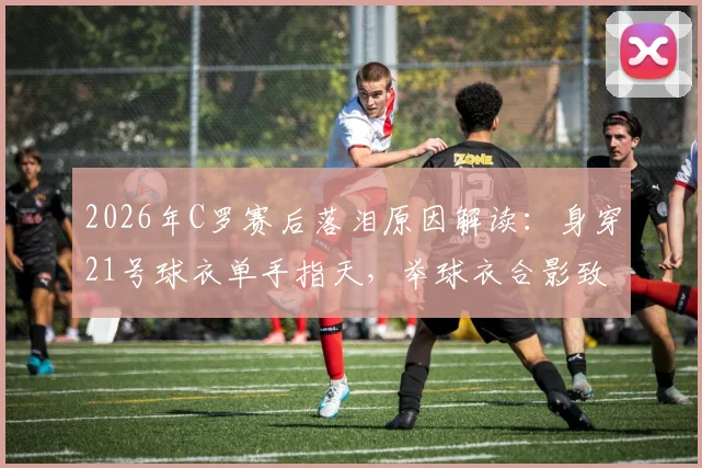 2026年C罗赛后落泪原因解读：身穿21号球衣单手指天，举球衣合影致敬若塔，背后故事令人动容