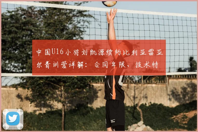 中国U16小将刘凯源续约比利亚雷亚尔青训营详解：合同年限、技术特点及留洋前景全解析