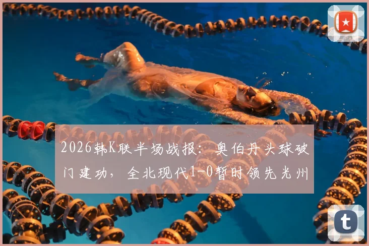 2026韩K联半场战报：奥伯丹头球破门建功，全北现代1-0暂时领先光州FC，附进球精彩瞬间回顾