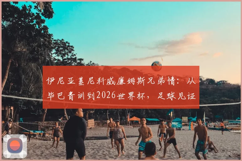 伊尼亚基尼科威廉姆斯兄弟情:从毕巴青训到2026世界杯,足球见证一切皆有可能